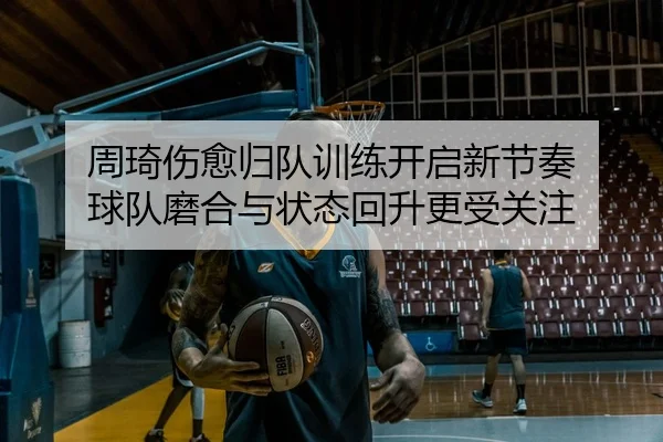周琦伤愈归队训练开启新节奏 球队磨合与状态回升更受关注